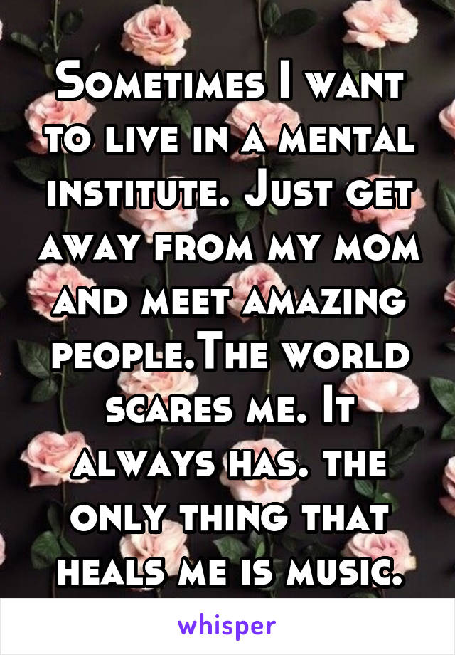 Sometimes I want to live in a mental institute. Just get away from my mom and meet amazing people.The world scares me. It always has. the only thing that heals me is music.