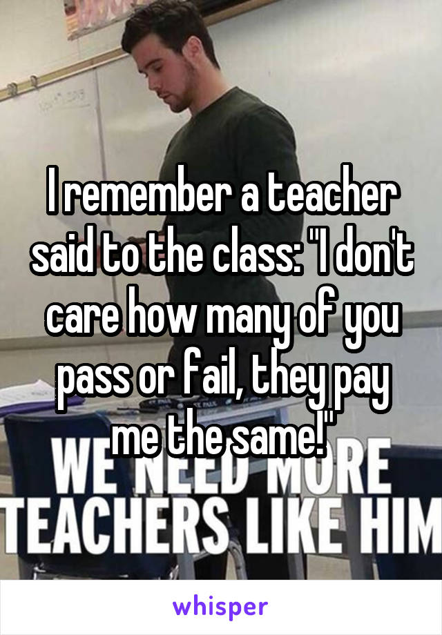 I remember a teacher said to the class: "I don't care how many of you pass or fail, they pay me the same!"