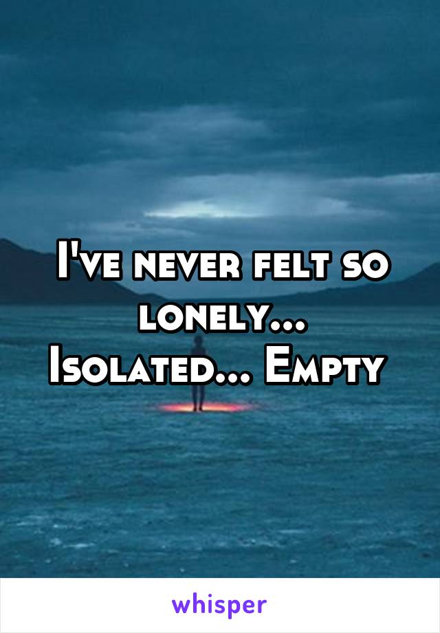 I've never felt so lonely... Isolated... Empty 