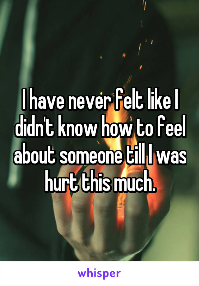 I have never felt like I didn't know how to feel about someone till I was hurt this much.