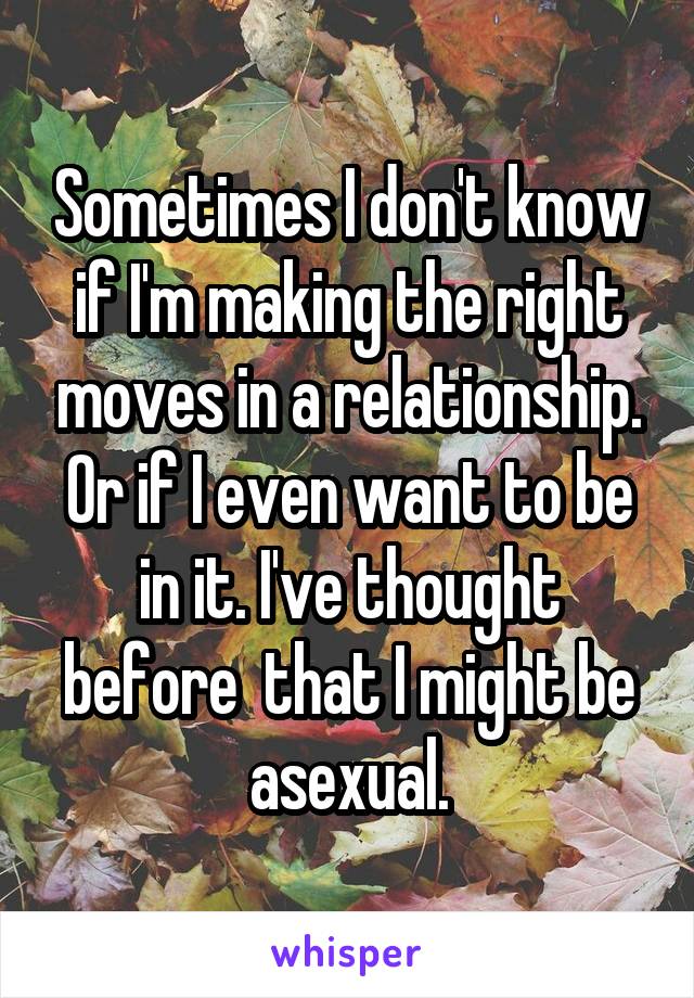 Sometimes I don't know if I'm making the right moves in a relationship. Or if I even want to be in it. I've thought before  that I might be asexual.