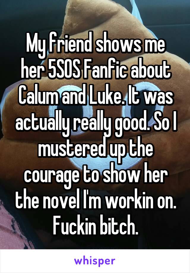 My friend shows me her 5SOS Fanfic about Calum and Luke. It was actually really good. So I mustered up the courage to show her the novel I'm workin on. Fuckin bitch.