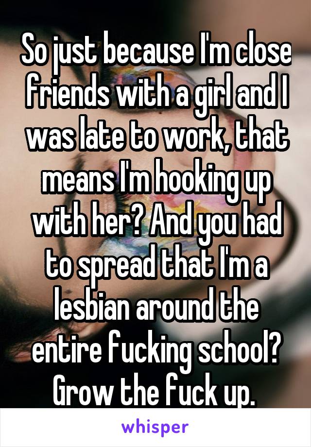 So just because I'm close friends with a girl and I was late to work, that means I'm hooking up with her? And you had to spread that I'm a lesbian around the entire fucking school? Grow the fuck up. 