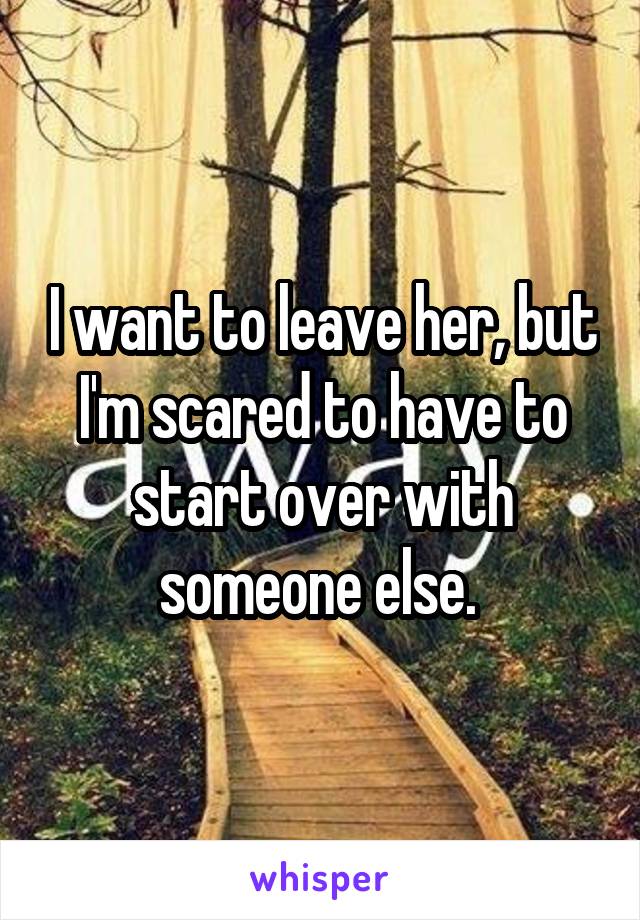 I want to leave her, but I'm scared to have to start over with someone else. 