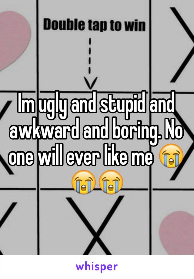 Im ugly and stupid and awkward and boring. No one will ever like me 😭😭😭