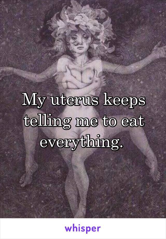 My uterus keeps telling me to eat everything. 