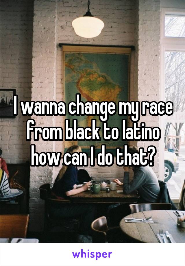 I wanna change my race from black to latino how can I do that?