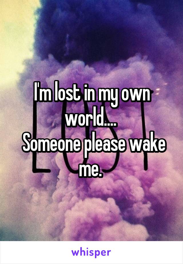 I'm lost in my own world.... 
 Someone please wake me. 