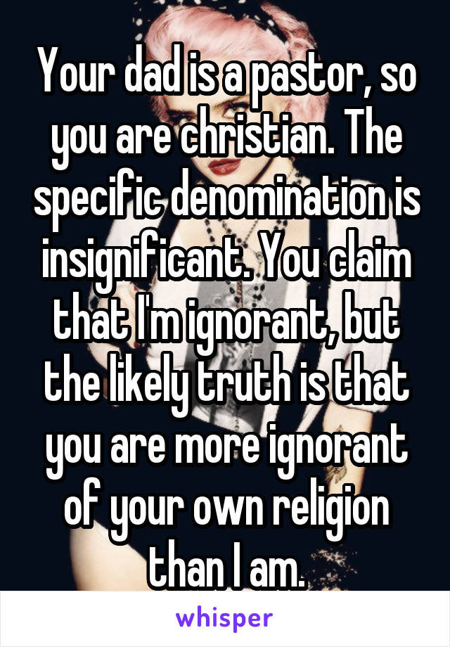 Your dad is a pastor, so you are christian. The specific denomination is insignificant. You claim that I'm ignorant, but the likely truth is that you are more ignorant of your own religion than I am.