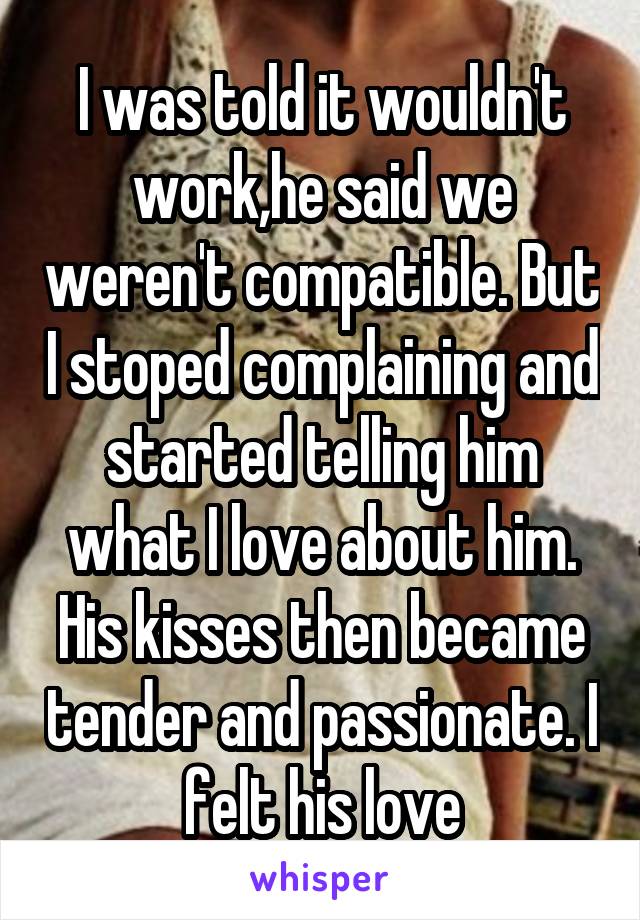 I was told it wouldn't work,he said we weren't compatible. But I stoped complaining and started telling him what I love about him. His kisses then became tender and passionate. I felt his love