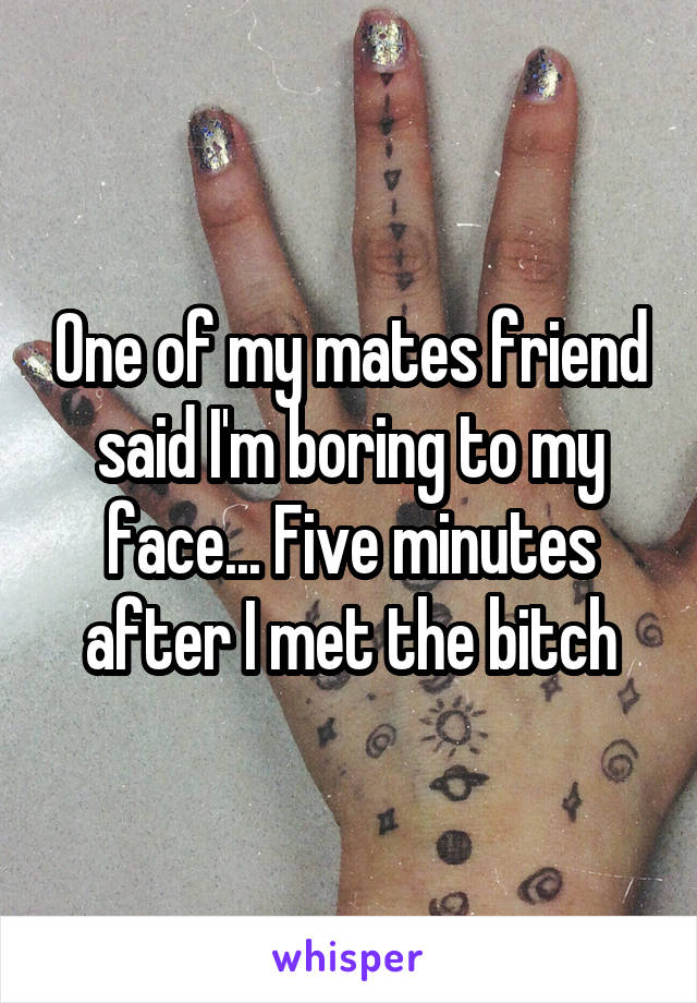 One of my mates friend said I'm boring to my face... Five minutes after I met the bitch