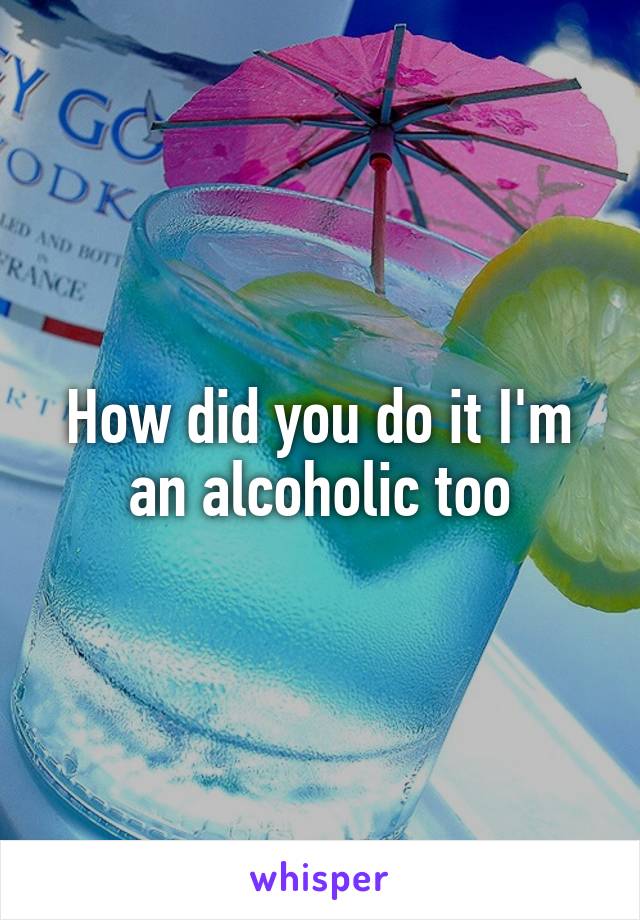 How did you do it I'm an alcoholic too