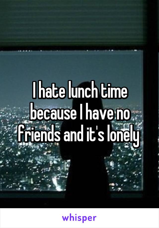 I hate lunch time because I have no friends and it's lonely 