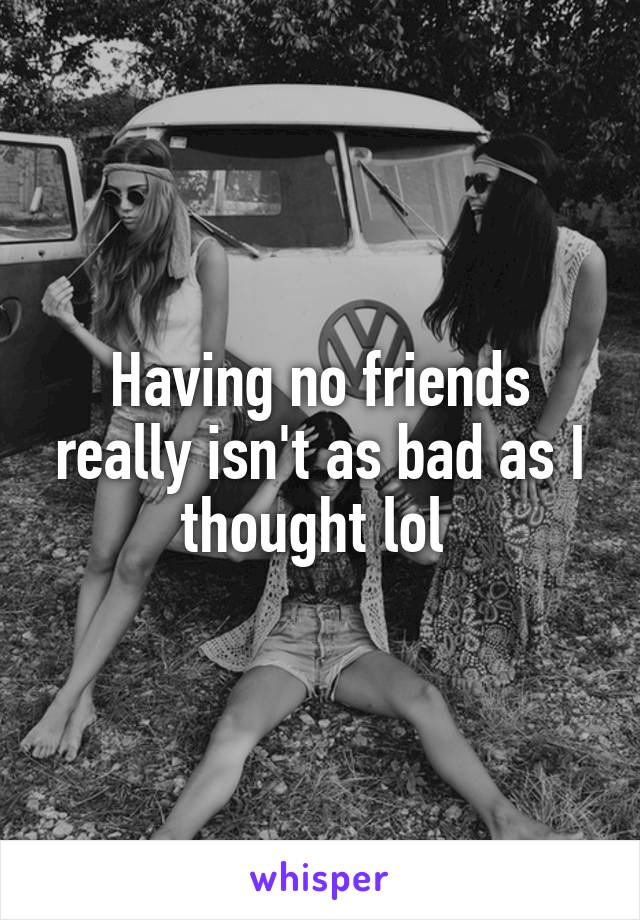 Having no friends really isn't as bad as I thought lol 