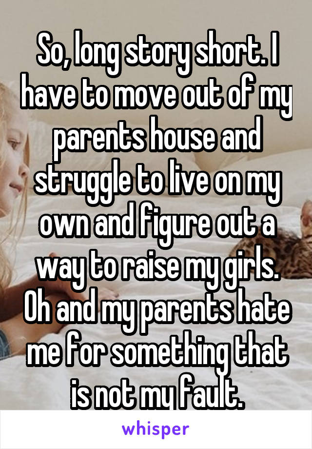 So, long story short. I have to move out of my parents house and struggle to live on my own and figure out a way to raise my girls. Oh and my parents hate me for something that is not my fault.