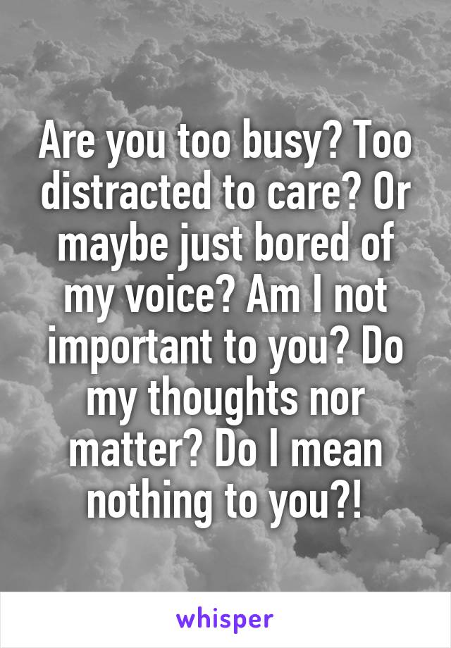 Are you too busy? Too distracted to care? Or maybe just bored of my voice? Am I not important to you? Do my thoughts nor matter? Do I mean nothing to you?!