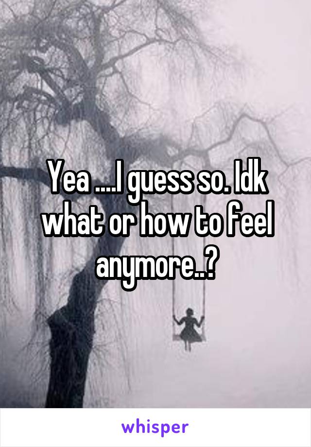 Yea ....I guess so. Idk what or how to feel anymore..?