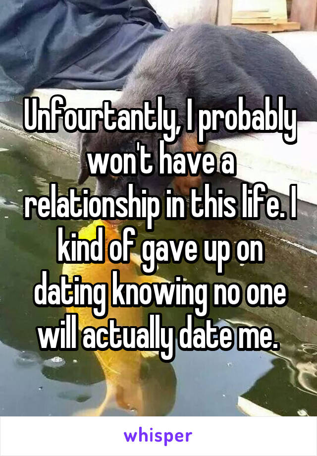 Unfourtantly, I probably won't have a relationship in this life. I kind of gave up on dating knowing no one will actually date me. 