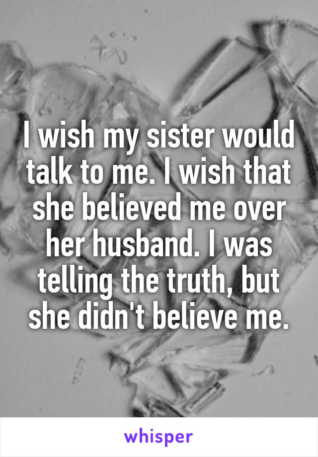 I wish my sister would talk to me. I wish that she believed me over her husband. I was telling the truth, but she didn't believe me.