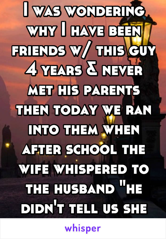 I was wondering why I have been friends w/ this guy 4 years & never met his parents then today we ran into them when after school the wife whispered to the husband "he didn't tell us she as black"