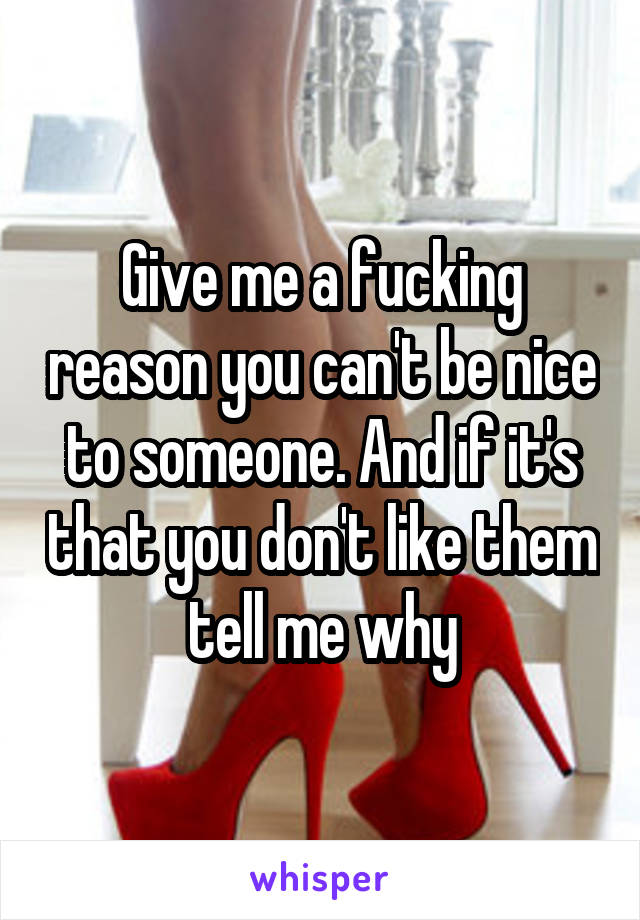 Give me a fucking reason you can't be nice to someone. And if it's that you don't like them tell me why