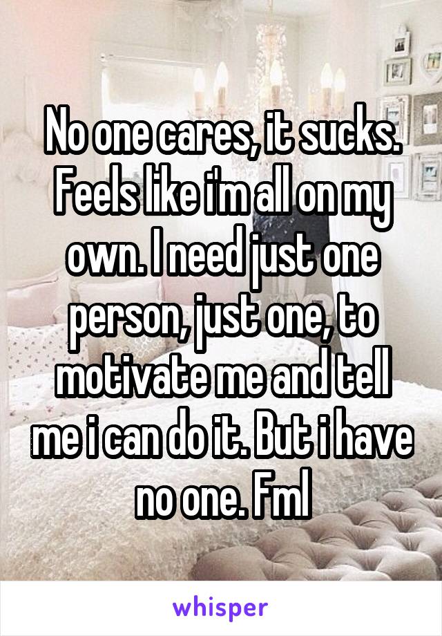 No one cares, it sucks. Feels like i'm all on my own. I need just one person, just one, to motivate me and tell me i can do it. But i have no one. Fml