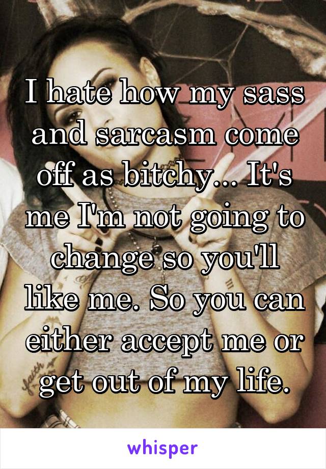 I hate how my sass and sarcasm come off as bitchy... It's me I'm not going to change so you'll like me. So you can either accept me or get out of my life.