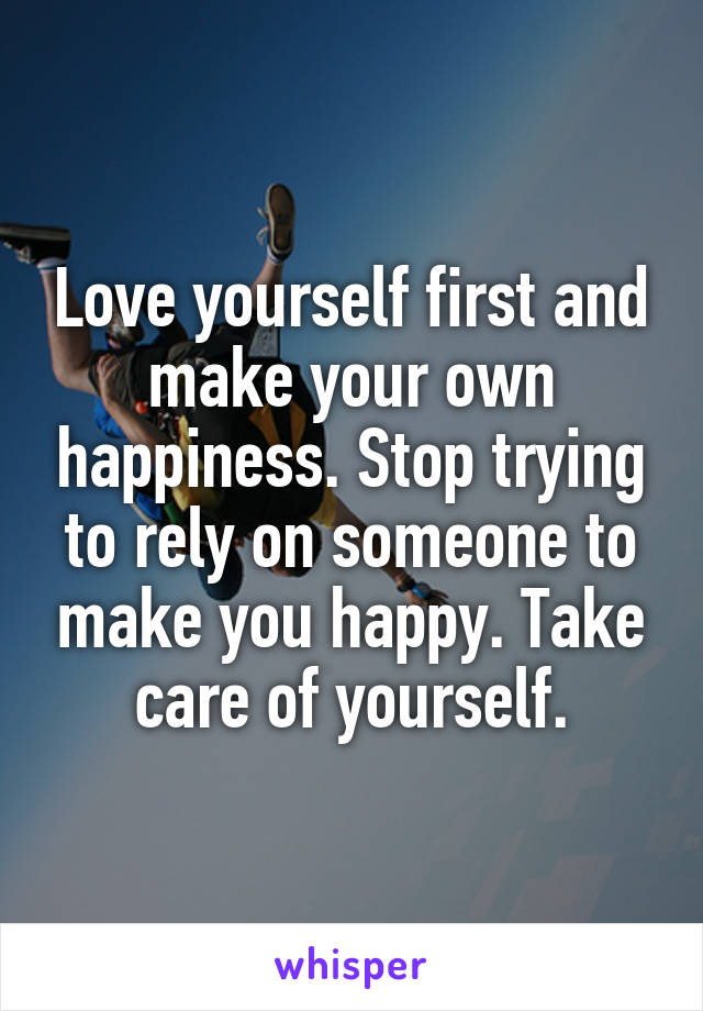 Love yourself first and make your own happiness. Stop trying to rely on someone to make you happy. Take care of yourself.