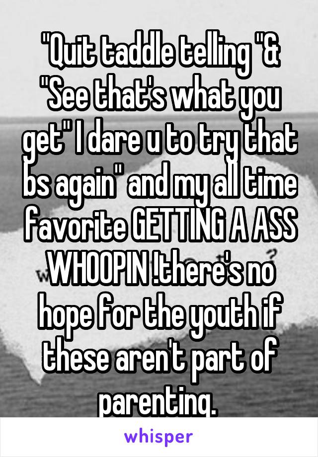 "Quit taddle telling "&
"See that's what you get" I dare u to try that bs again" and my all time favorite GETTING A ASS WHOOPIN !there's no hope for the youth if these aren't part of parenting. 