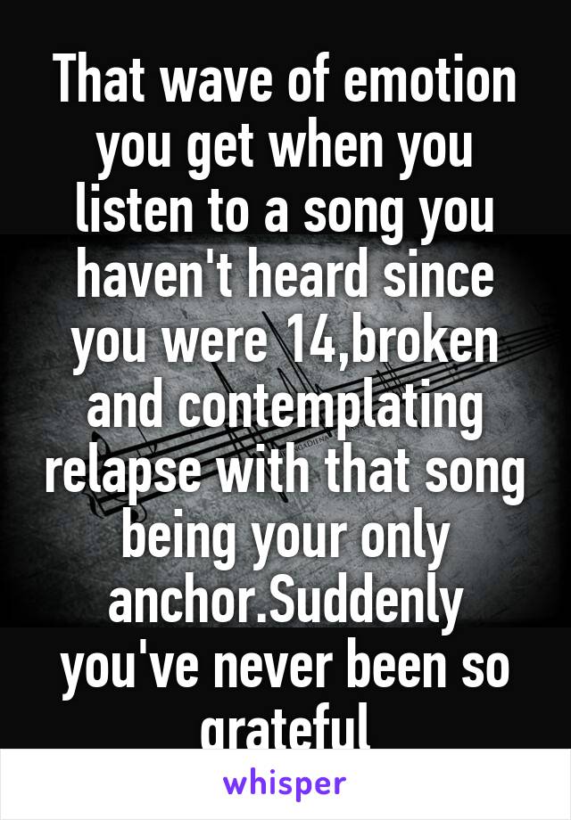 That wave of emotion you get when you listen to a song you haven't heard since you were 14,broken and contemplating relapse with that song being your only anchor.Suddenly you've never been so grateful