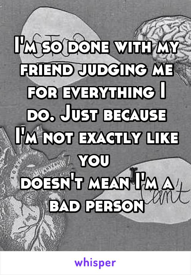 I'm so done with my friend judging me for everything I do. Just because I'm not exactly like you 
doesn't mean I'm a bad person
