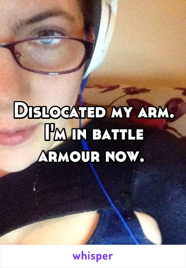 Dislocated my arm. I'm in battle armour now. 