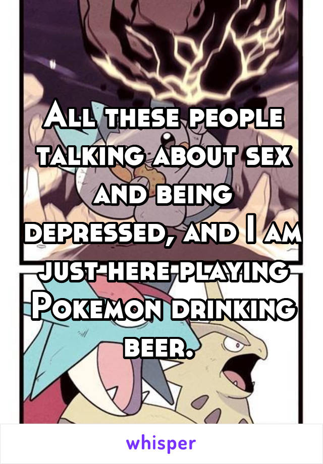 All these people talking about sex and being depressed, and I am just here playing Pokemon drinking beer. 