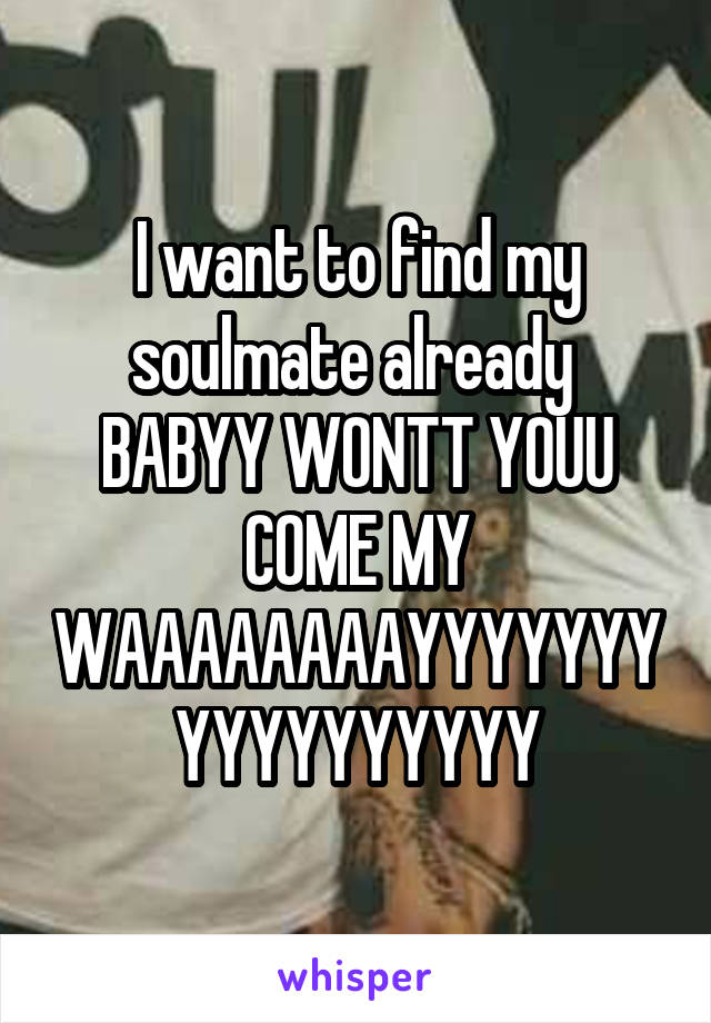 I want to find my soulmate already 
BABYY WONTT YOUU COME MY WAAAAAAAAYYYYYYYYYYYYYYYYY