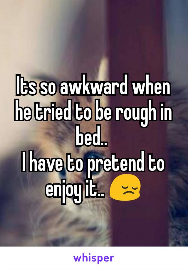 Its so awkward when he tried to be rough in bed.. 
I have to pretend to enjoy it.. 😔