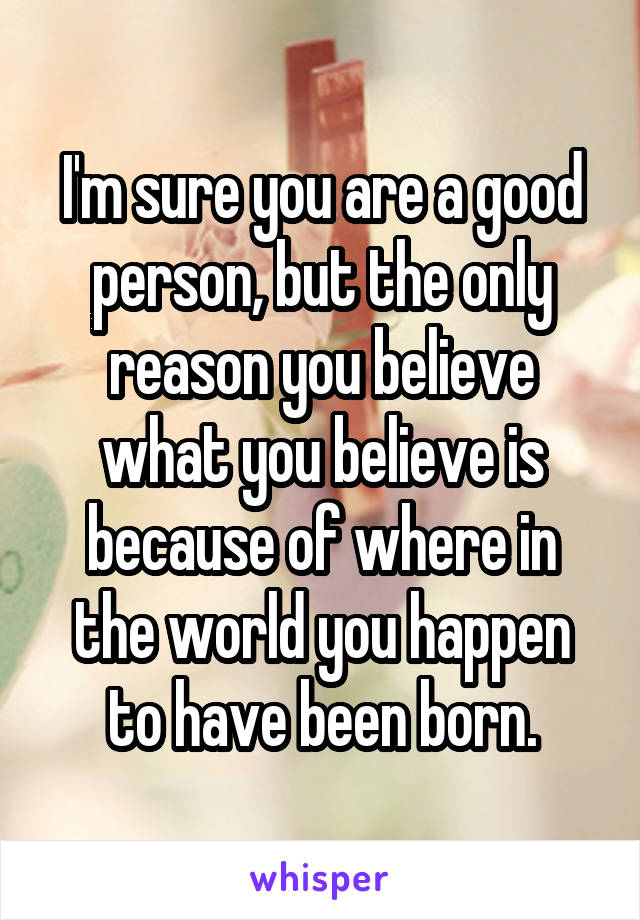 I'm sure you are a good person, but the only reason you believe what you believe is because of where in the world you happen to have been born.