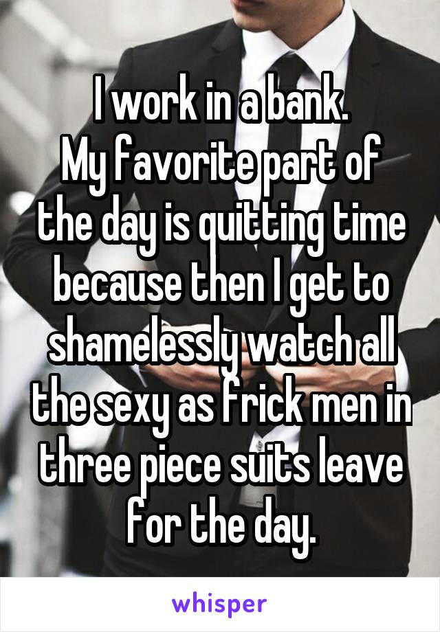 I work in a bank.
My favorite part of the day is quitting time because then I get to shamelessly watch all the sexy as frick men in three piece suits leave for the day.