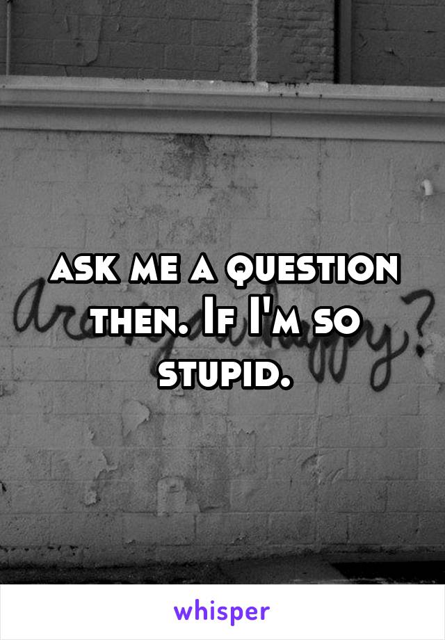 ask me a question then. If I'm so stupid.