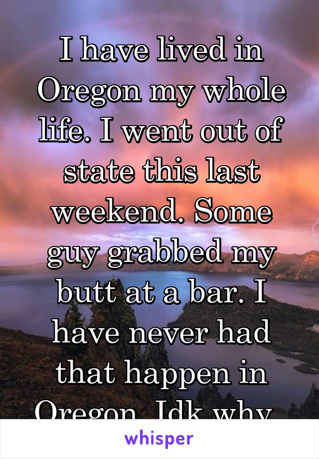 I have lived in Oregon my whole life. I went out of state this last weekend. Some guy grabbed my butt at a bar. I have never had that happen in Oregon. Idk why. 