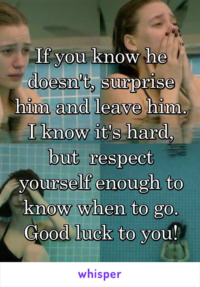 If you know he doesn't, surprise him and leave him. I know it's hard, but  respect yourself enough to know when to go. Good luck to you!