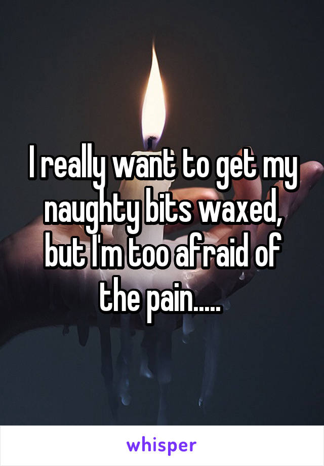 I really want to get my naughty bits waxed, but I'm too afraid of the pain..... 