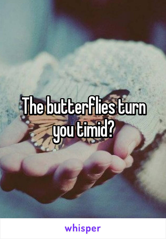 The butterflies turn you timid?