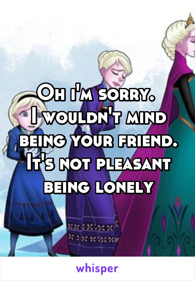 Oh i'm sorry. 
I wouldn't mind being your friend.
It's not pleasant being lonely