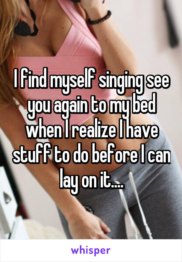 I find myself singing see you again to my bed when I realize I have stuff to do before I can lay on it....