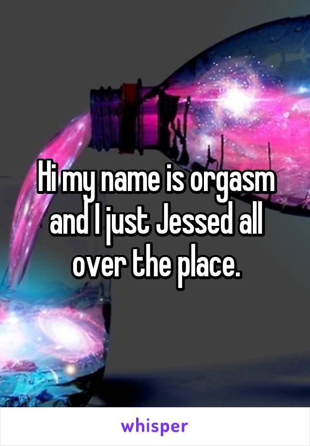 Hi my name is orgasm and I just Jessed all over the place.