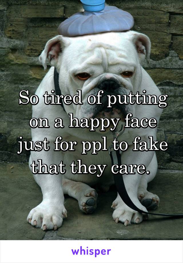 So tired of putting on a happy face just for ppl to fake that they care. 