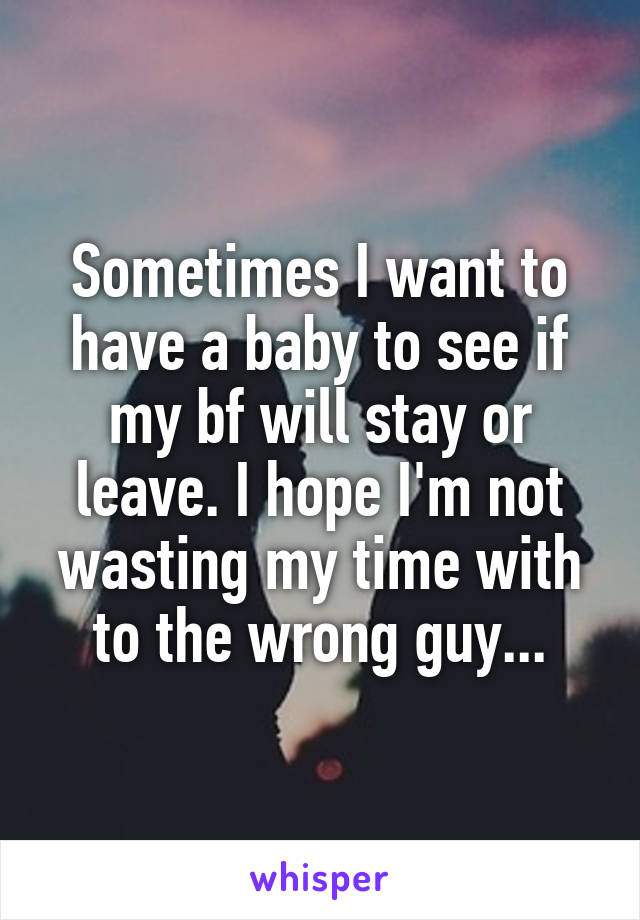 Sometimes I want to have a baby to see if my bf will stay or leave. I hope I'm not wasting my time with to the wrong guy...