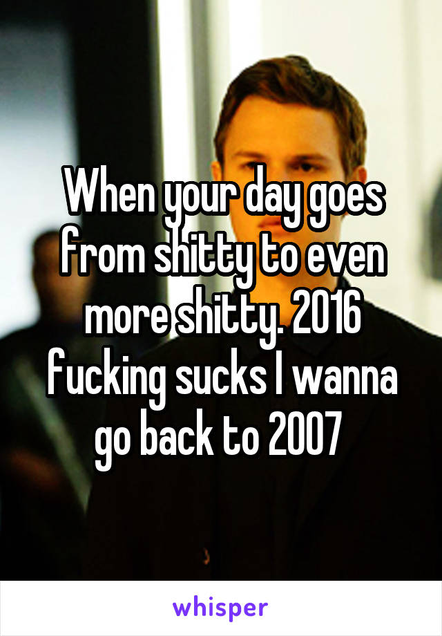 When your day goes from shitty to even more shitty. 2016 fucking sucks I wanna go back to 2007 