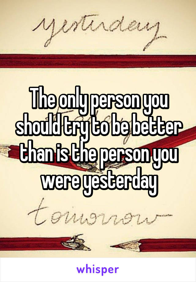 The only person you should try to be better than is the person you were yesterday