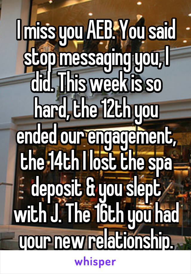 I miss you AEB. You said stop messaging you, I did. This week is so hard, the 12th you ended our engagement, the 14th I lost the spa deposit & you slept with J. The 16th you had your new relationship.